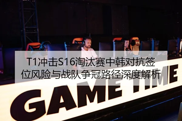 T1冲击S16淘汰赛中韩对抗签位风险与战队争冠路径深度解析
